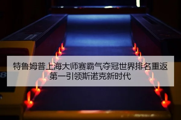 特鲁姆普上海大师赛霸气夺冠世界排名重返第一引领斯诺克新时代